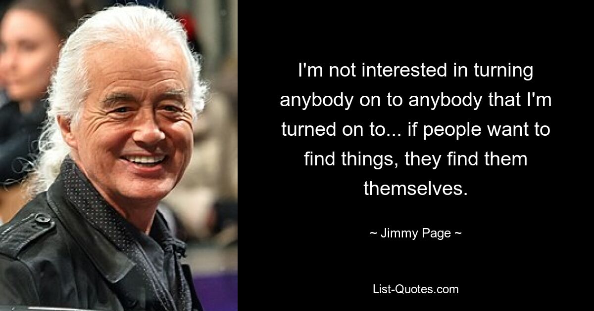 I'm not interested in turning anybody on to anybody that I'm turned on to... if people want to find things, they find them themselves. — © Jimmy Page