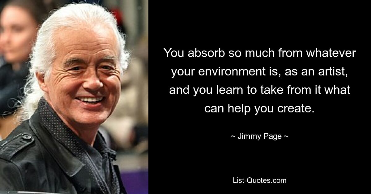 You absorb so much from whatever your environment is, as an artist, and you learn to take from it what can help you create. — © Jimmy Page