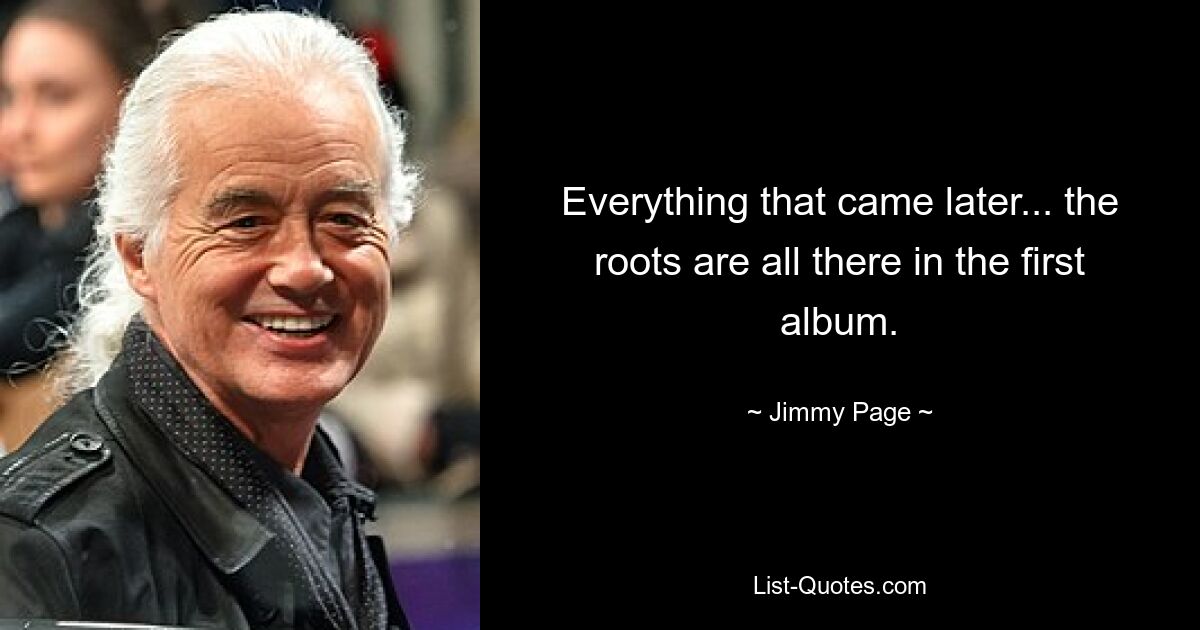 Everything that came later... the roots are all there in the first album. — © Jimmy Page