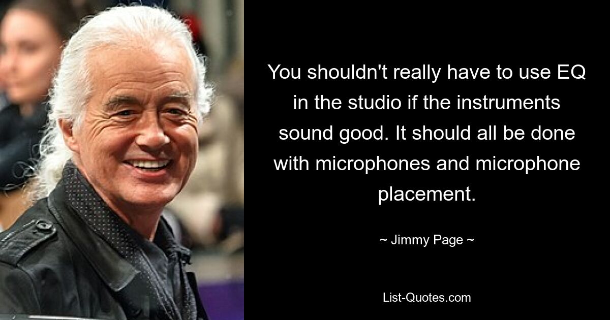 You shouldn't really have to use EQ in the studio if the instruments sound good. It should all be done with microphones and microphone placement. — © Jimmy Page