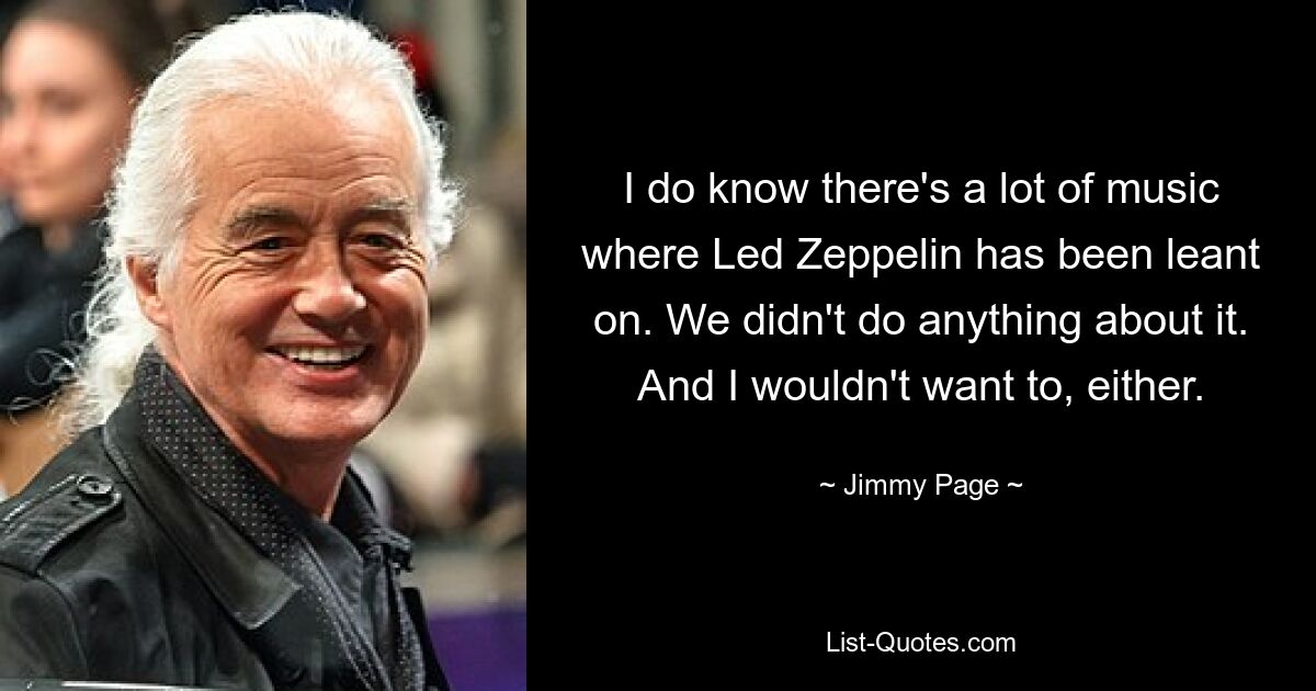 I do know there's a lot of music where Led Zeppelin has been leant on. We didn't do anything about it. And I wouldn't want to, either. — © Jimmy Page