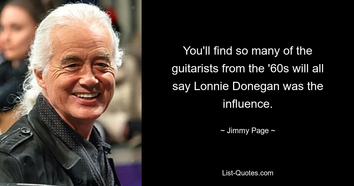 You'll find so many of the guitarists from the '60s will all say Lonnie Donegan was the influence. — © Jimmy Page