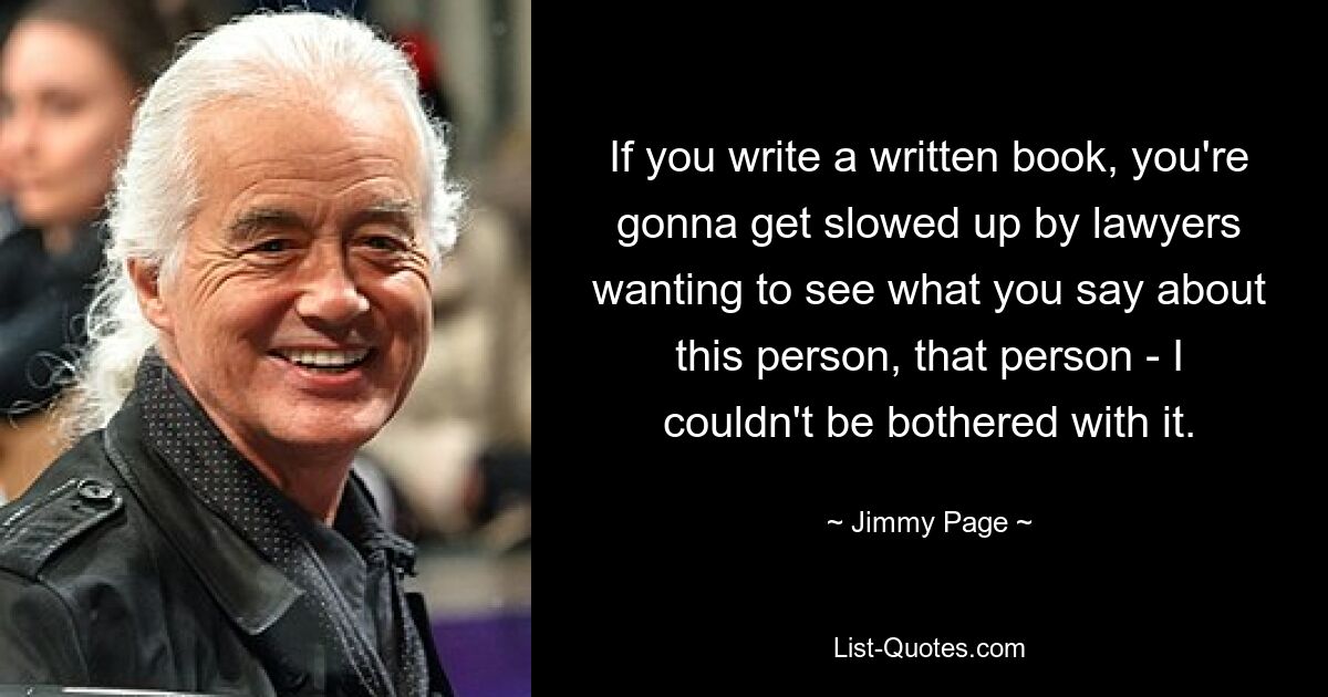 If you write a written book, you're gonna get slowed up by lawyers wanting to see what you say about this person, that person - I couldn't be bothered with it. — © Jimmy Page