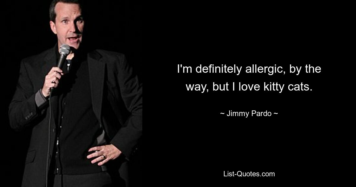 I'm definitely allergic, by the way, but I love kitty cats. — © Jimmy Pardo