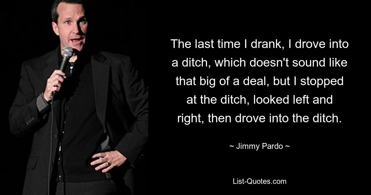 The last time I drank, I drove into a ditch, which doesn't sound like that big of a deal, but I stopped at the ditch, looked left and right, then drove into the ditch. — © Jimmy Pardo