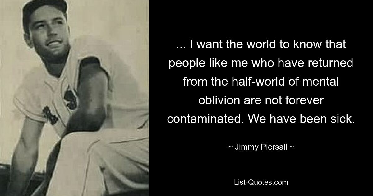 ... I want the world to know that people like me who have returned from the half-world of mental oblivion are not forever contaminated. We have been sick. — © Jimmy Piersall