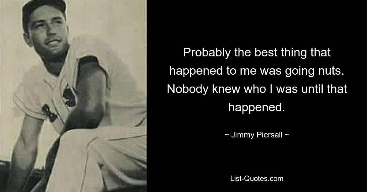 Probably the best thing that happened to me was going nuts. Nobody knew who I was until that happened. — © Jimmy Piersall