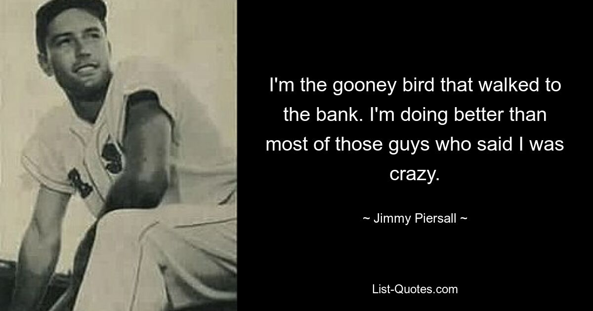 I'm the gooney bird that walked to the bank. I'm doing better than most of those guys who said I was crazy. — © Jimmy Piersall