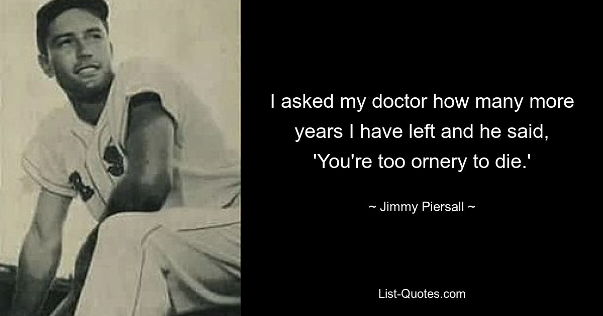 I asked my doctor how many more years I have left and he said, 'You're too ornery to die.' — © Jimmy Piersall