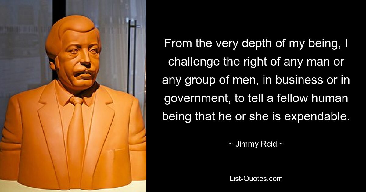 From the very depth of my being, I challenge the right of any man or any group of men, in business or in government, to tell a fellow human being that he or she is expendable. — © Jimmy Reid