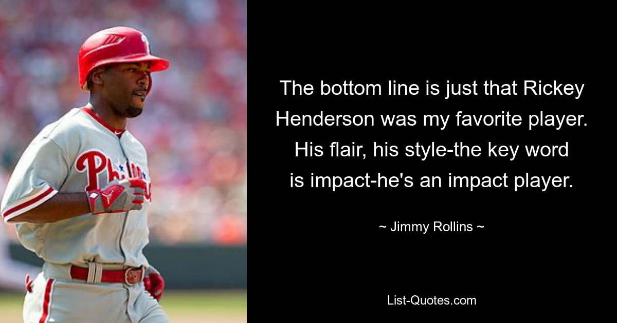 The bottom line is just that Rickey Henderson was my favorite player. His flair, his style-the key word is impact-he's an impact player. — © Jimmy Rollins