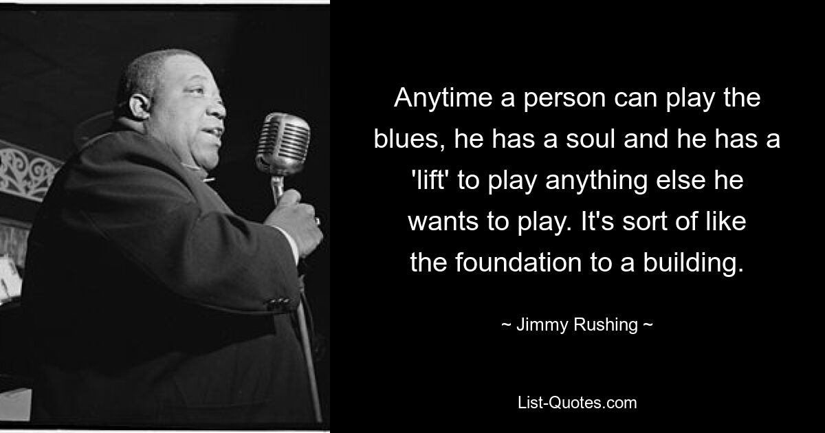 Anytime a person can play the blues, he has a soul and he has a 'lift' to play anything else he wants to play. It's sort of like the foundation to a building. — © Jimmy Rushing