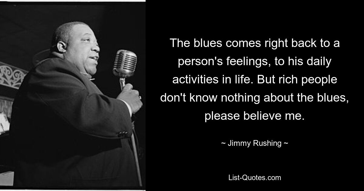 Der Blues spiegelt sich direkt in den Gefühlen eines Menschen wider, in seinen täglichen Aktivitäten im Leben. Aber reiche Leute wissen nichts über den Blues, bitte glauben Sie mir. — © Jimmy Rushing 