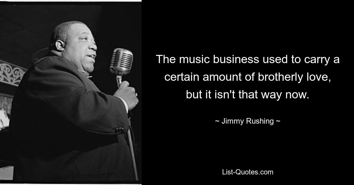 The music business used to carry a certain amount of brotherly love, but it isn't that way now. — © Jimmy Rushing