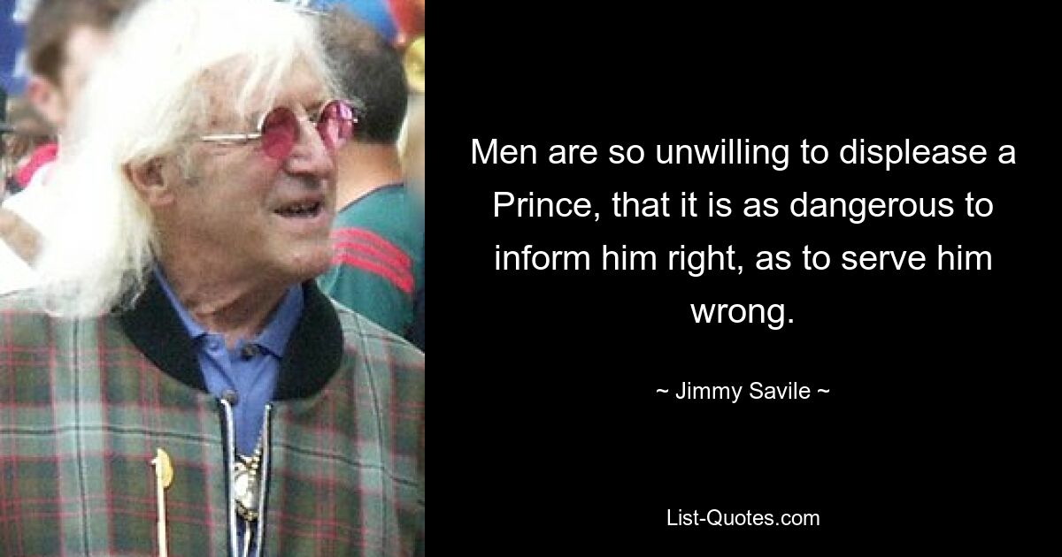 Men are so unwilling to displease a Prince, that it is as dangerous to inform him right, as to serve him wrong. — © Jimmy Savile