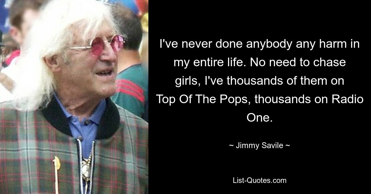 Ich habe in meinem ganzen Leben noch nie jemandem Schaden zugefügt. Kein Grund, Mädchen hinterherzujagen, ich habe Tausende von ihnen bei Top Of The Pops, Tausende bei Radio One. — © Jimmy Savile