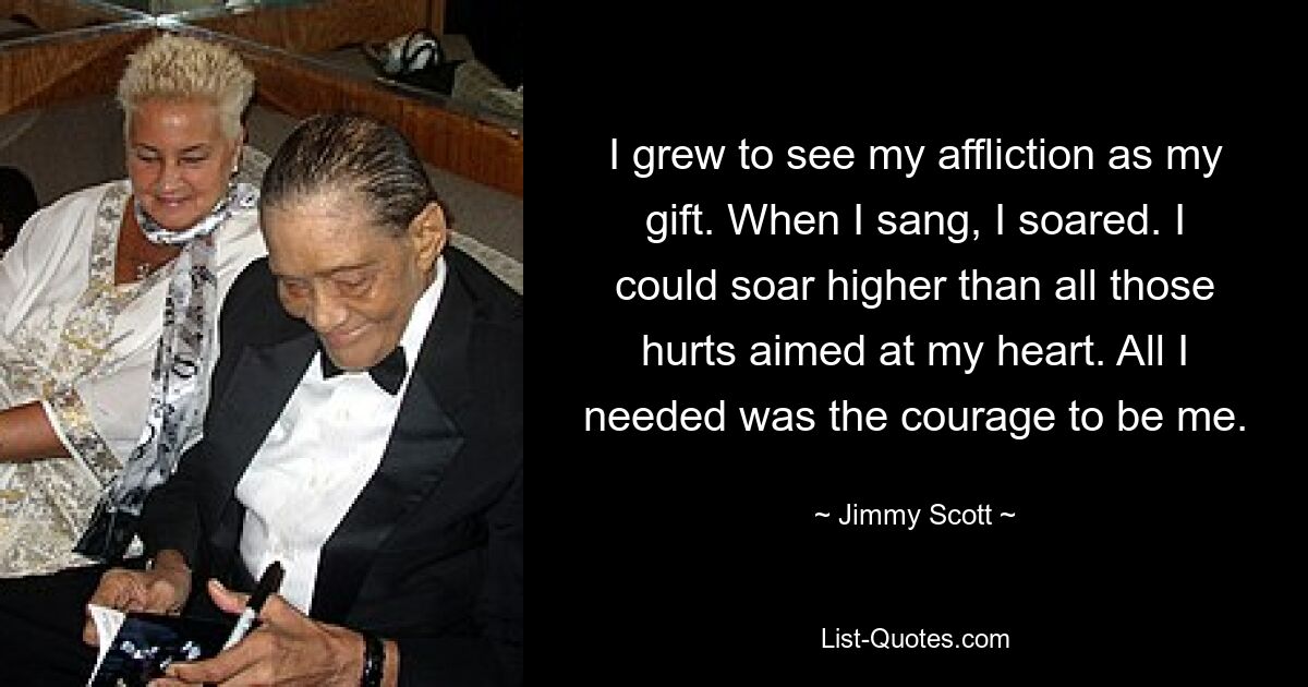 I grew to see my affliction as my gift. When I sang, I soared. I could soar higher than all those hurts aimed at my heart. All I needed was the courage to be me. — © Jimmy Scott