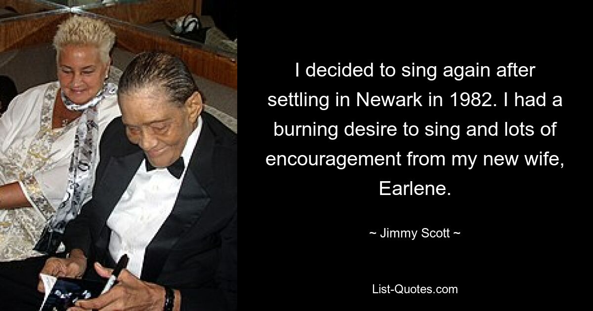 I decided to sing again after settling in Newark in 1982. I had a burning desire to sing and lots of encouragement from my new wife, Earlene. — © Jimmy Scott