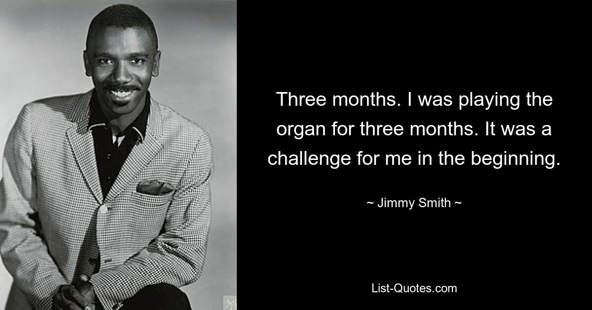 Three months. I was playing the organ for three months. It was a challenge for me in the beginning. — © Jimmy Smith