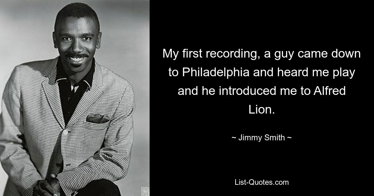 My first recording, a guy came down to Philadelphia and heard me play and he introduced me to Alfred Lion. — © Jimmy Smith