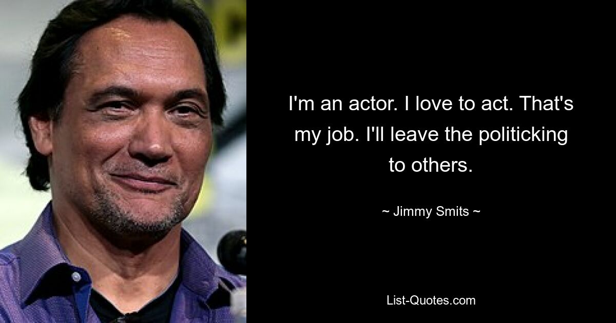 I'm an actor. I love to act. That's my job. I'll leave the politicking to others. — © Jimmy Smits