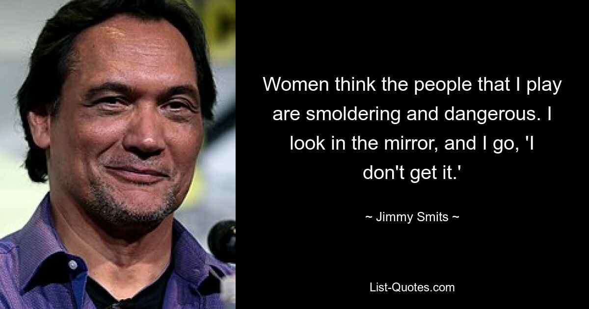 Women think the people that I play are smoldering and dangerous. I look in the mirror, and I go, 'I don't get it.' — © Jimmy Smits