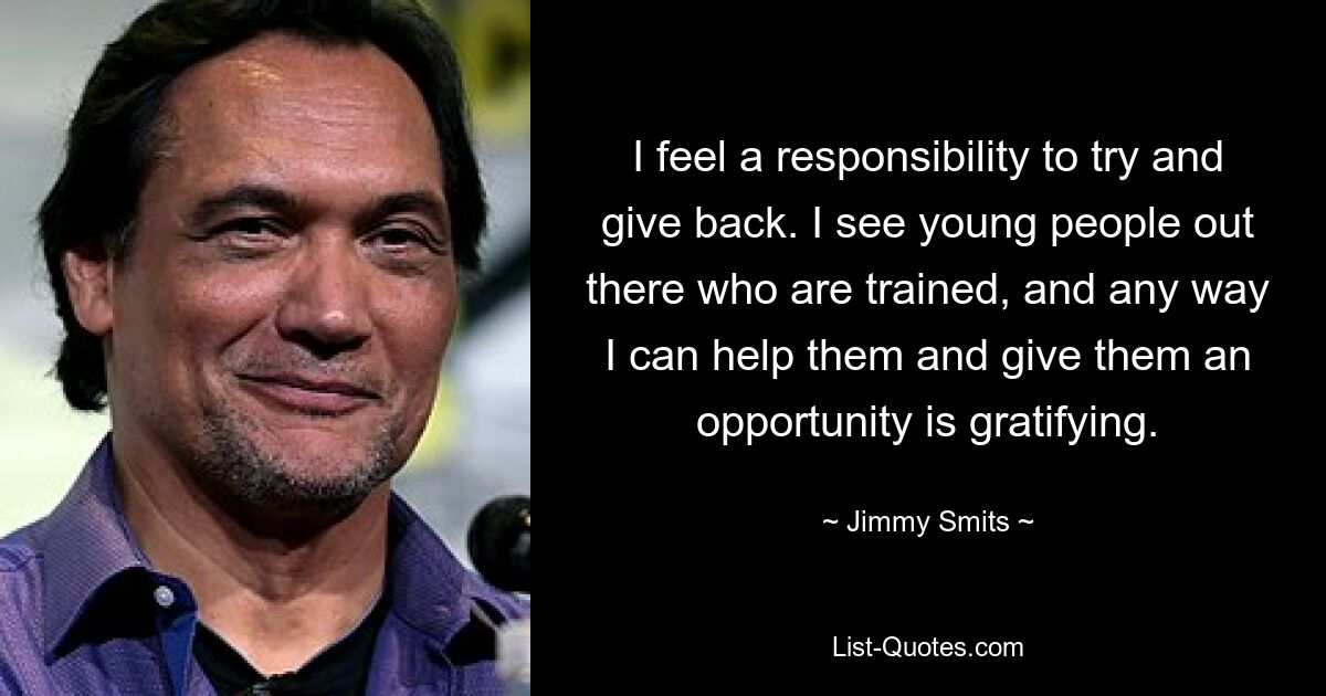 I feel a responsibility to try and give back. I see young people out there who are trained, and any way I can help them and give them an opportunity is gratifying. — © Jimmy Smits