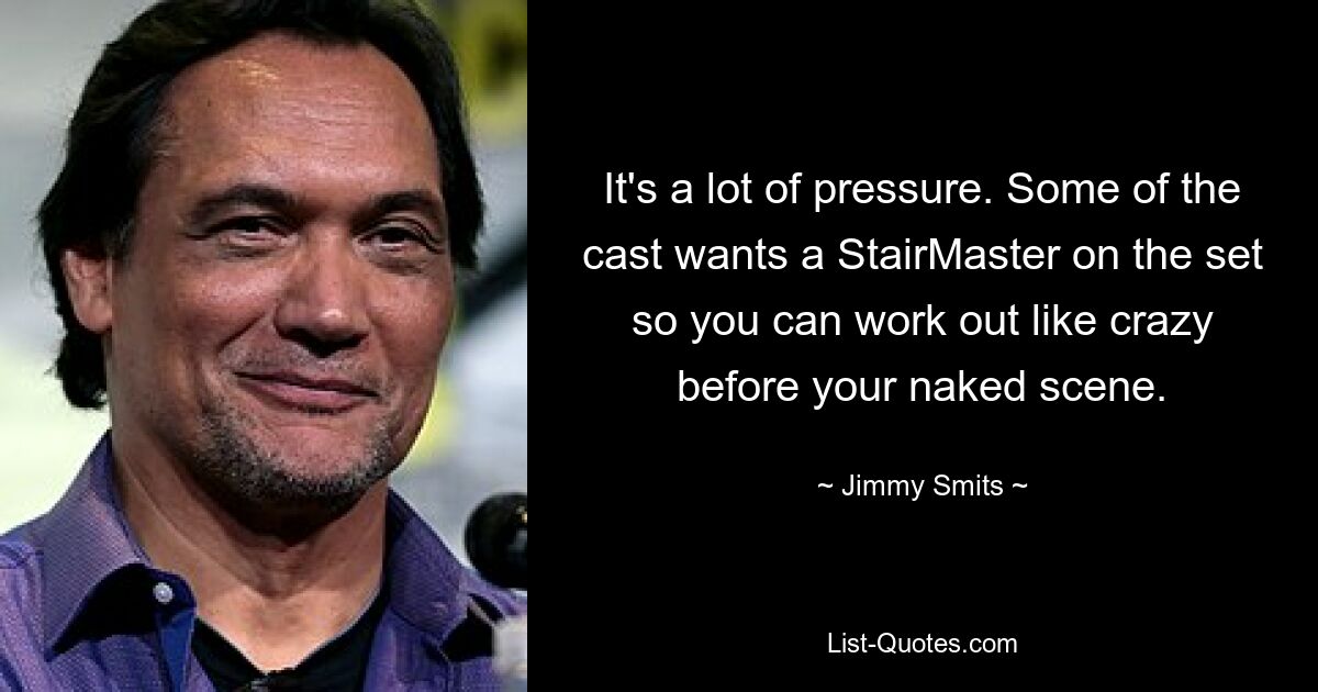 It's a lot of pressure. Some of the cast wants a StairMaster on the set so you can work out like crazy before your naked scene. — © Jimmy Smits