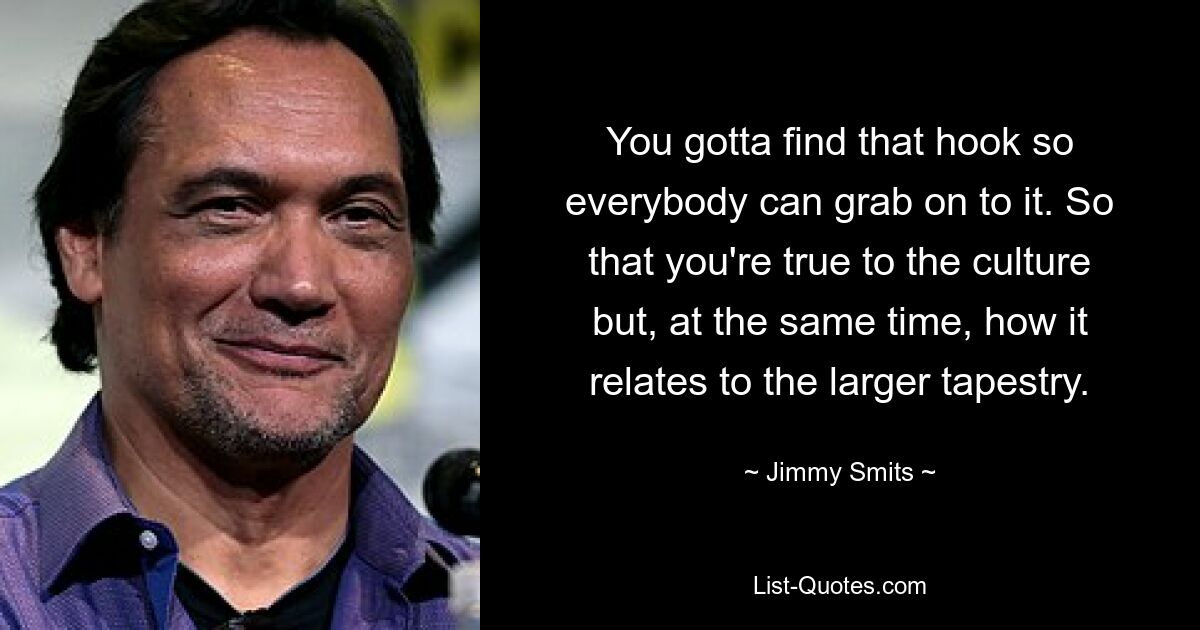 You gotta find that hook so everybody can grab on to it. So that you're true to the culture but, at the same time, how it relates to the larger tapestry. — © Jimmy Smits