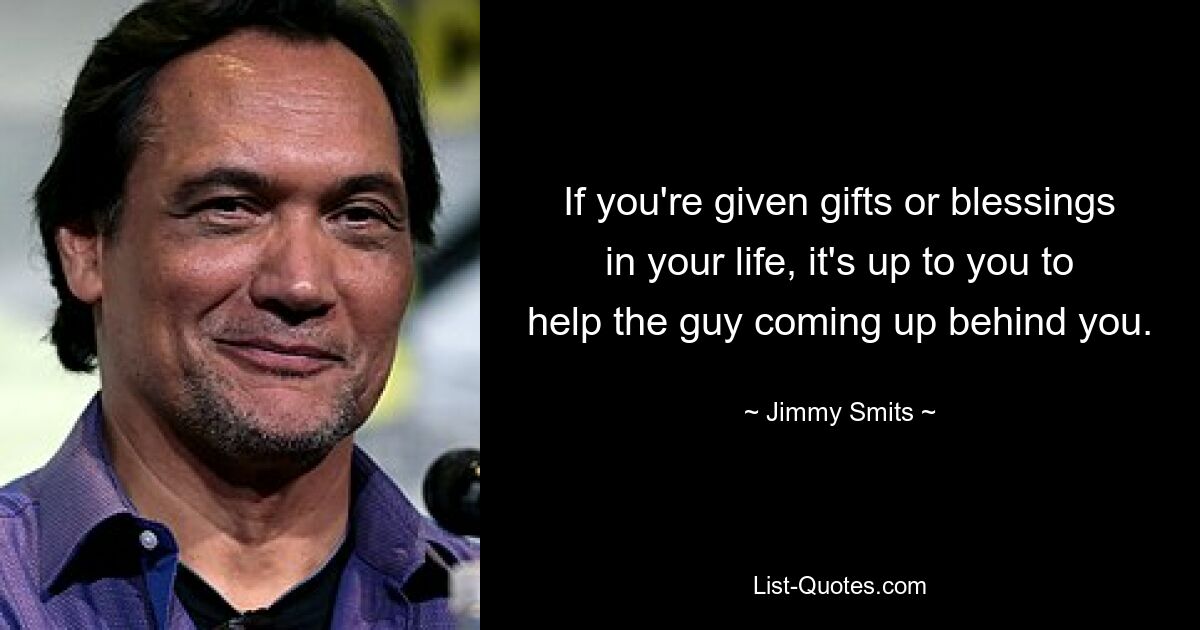 If you're given gifts or blessings in your life, it's up to you to help the guy coming up behind you. — © Jimmy Smits