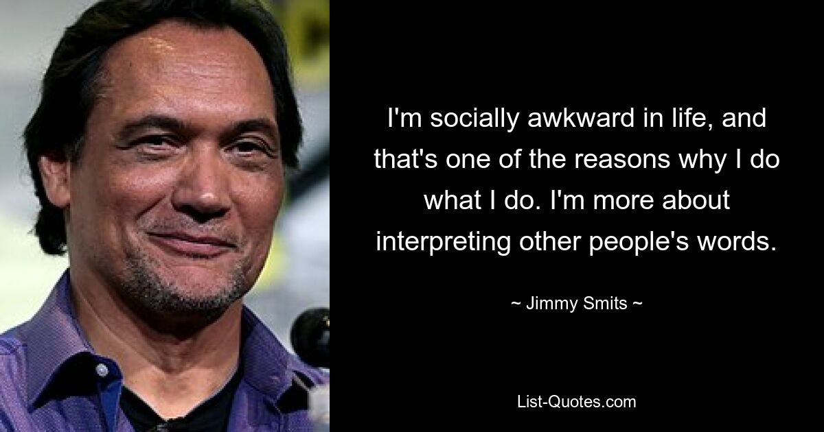 I'm socially awkward in life, and that's one of the reasons why I do what I do. I'm more about interpreting other people's words. — © Jimmy Smits