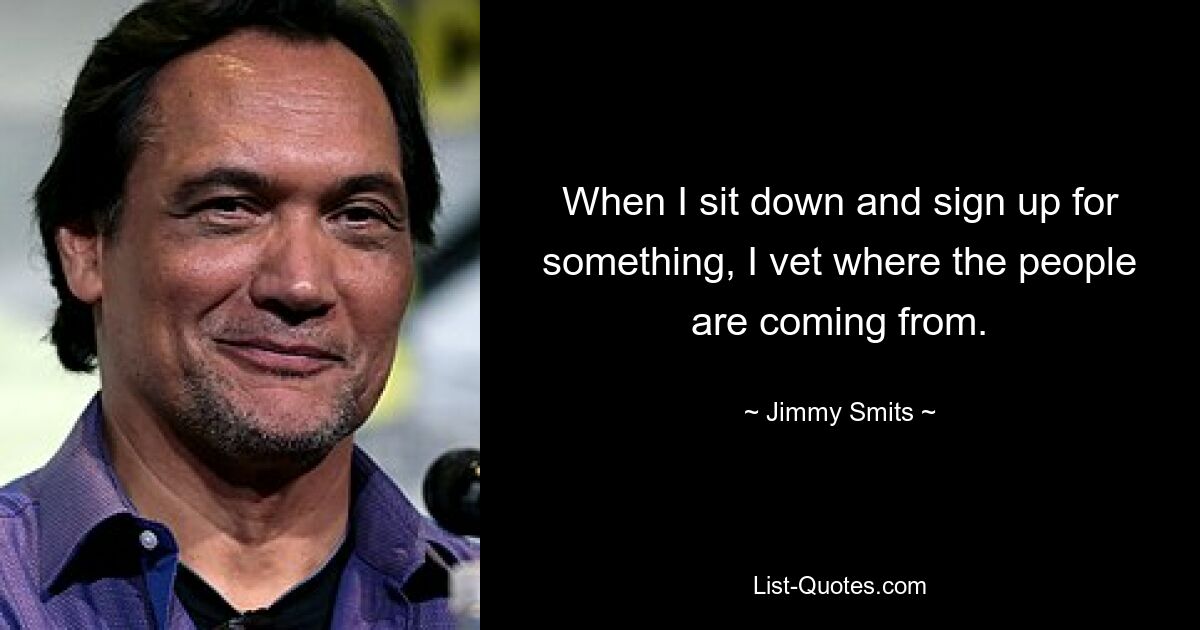 When I sit down and sign up for something, I vet where the people are coming from. — © Jimmy Smits