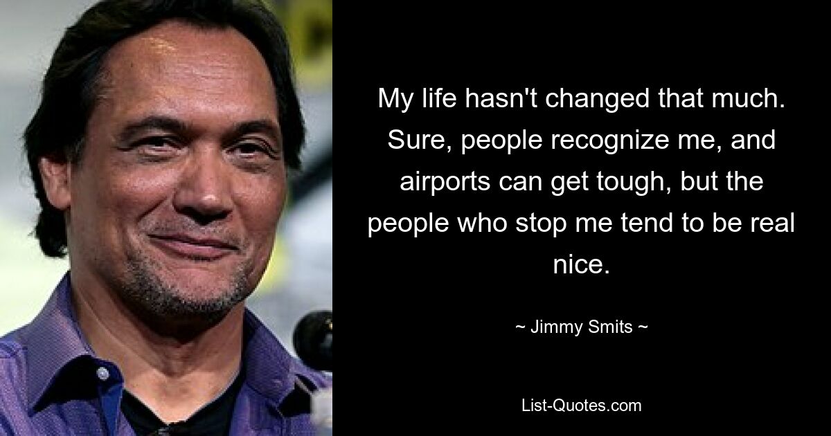 My life hasn't changed that much. Sure, people recognize me, and airports can get tough, but the people who stop me tend to be real nice. — © Jimmy Smits