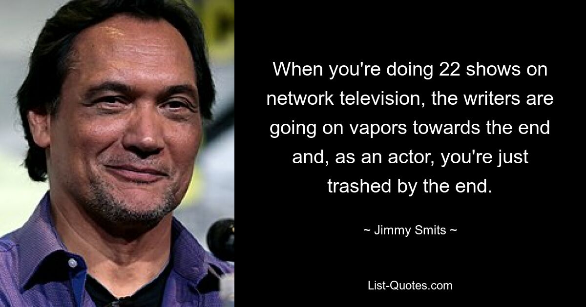 When you're doing 22 shows on network television, the writers are going on vapors towards the end and, as an actor, you're just trashed by the end. — © Jimmy Smits