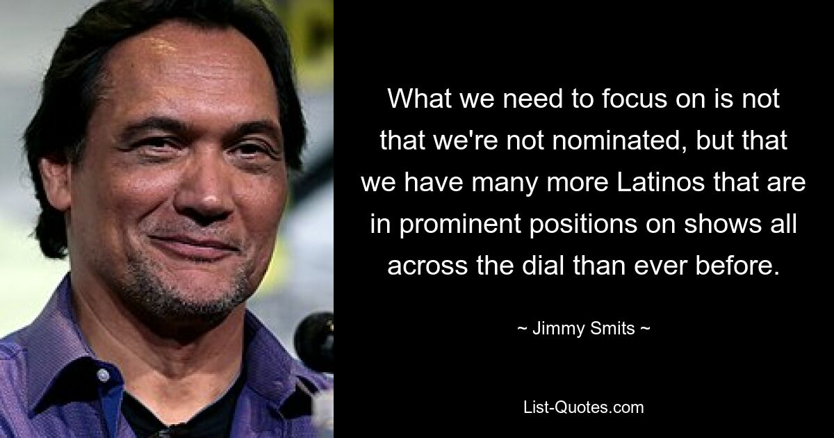 What we need to focus on is not that we're not nominated, but that we have many more Latinos that are in prominent positions on shows all across the dial than ever before. — © Jimmy Smits