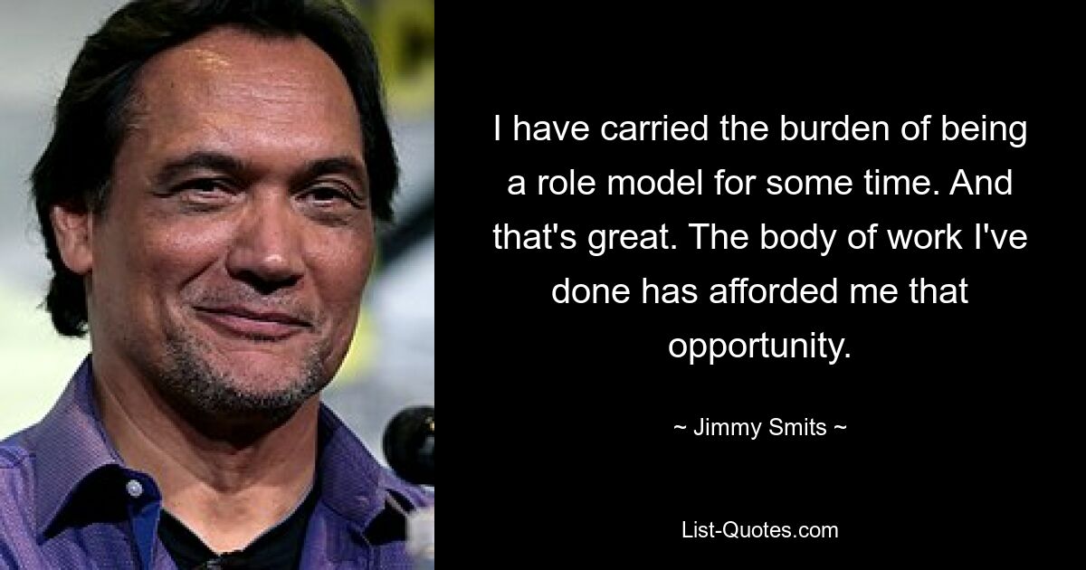 I have carried the burden of being a role model for some time. And that's great. The body of work I've done has afforded me that opportunity. — © Jimmy Smits