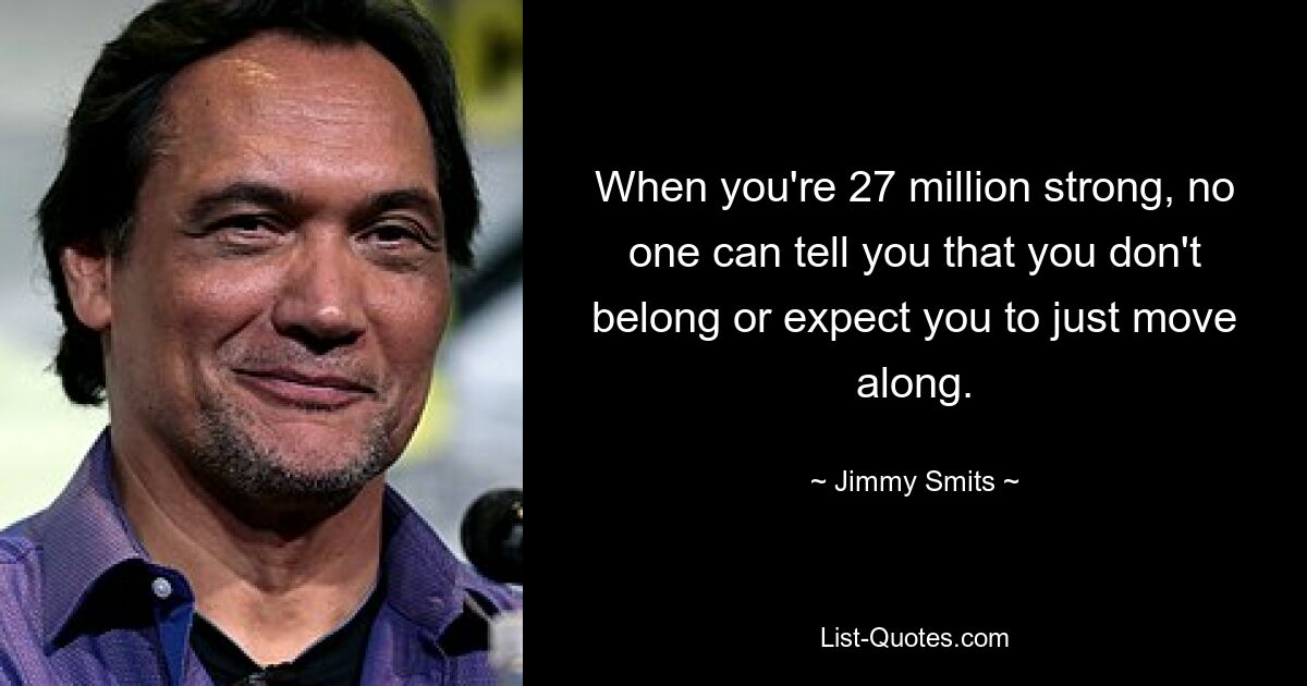 When you're 27 million strong, no one can tell you that you don't belong or expect you to just move along. — © Jimmy Smits