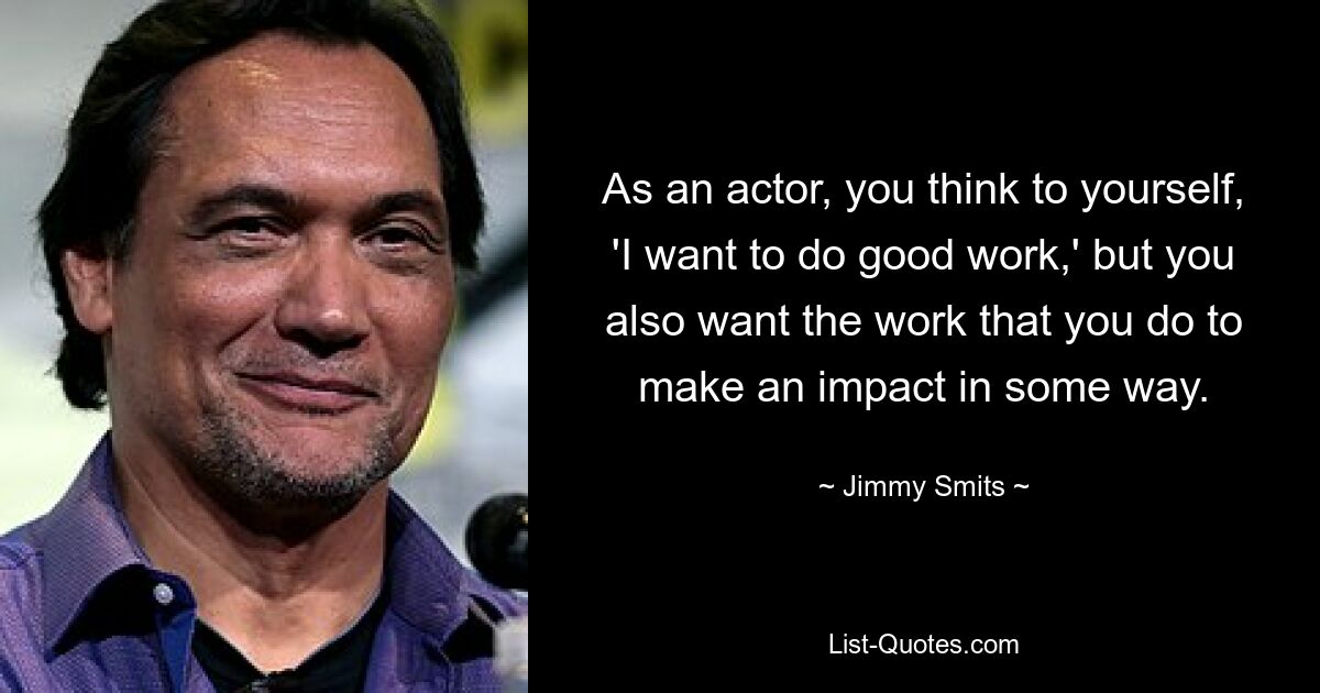 As an actor, you think to yourself, 'I want to do good work,' but you also want the work that you do to make an impact in some way. — © Jimmy Smits