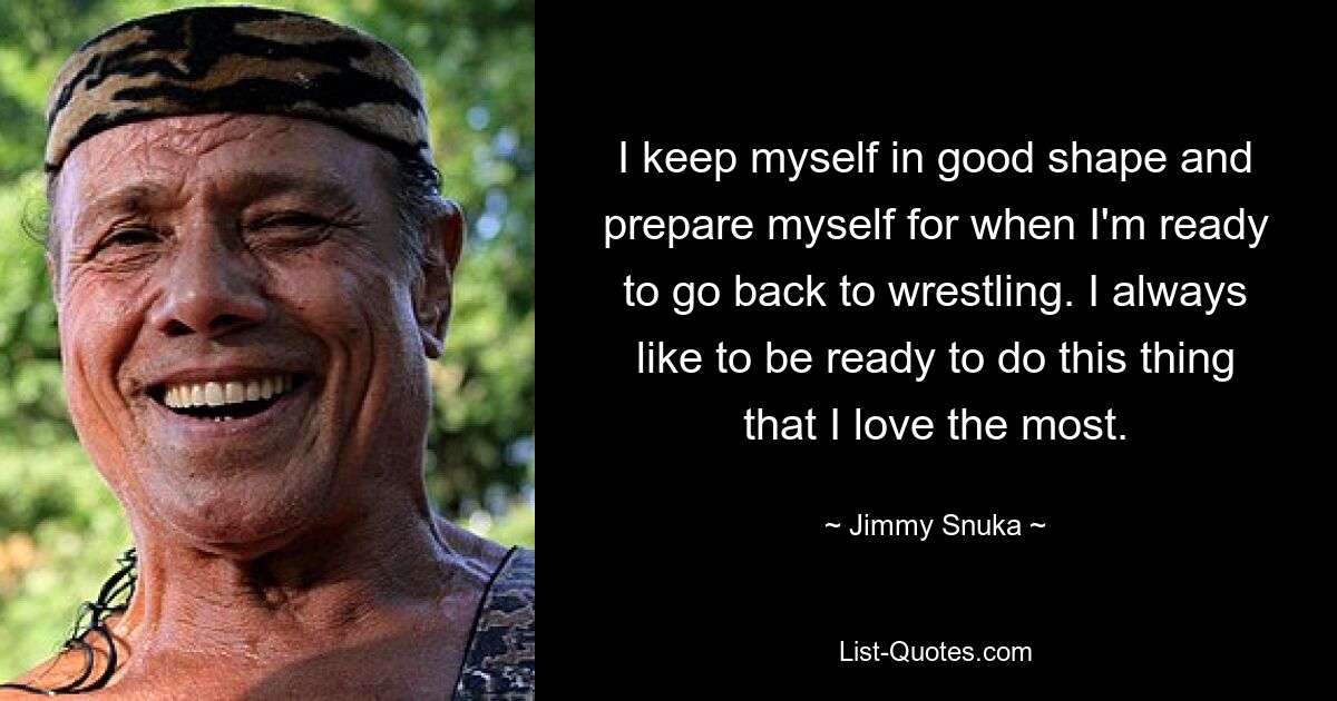 I keep myself in good shape and prepare myself for when I'm ready to go back to wrestling. I always like to be ready to do this thing that I love the most. — © Jimmy Snuka