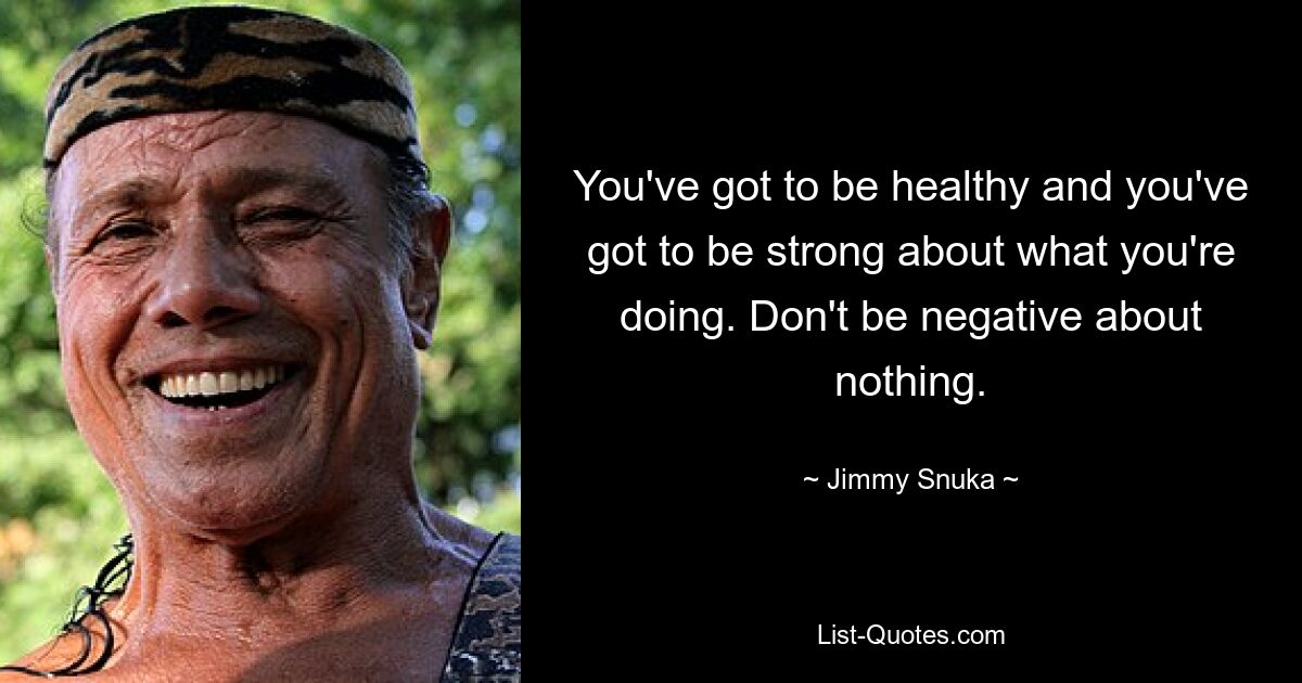 You've got to be healthy and you've got to be strong about what you're doing. Don't be negative about nothing. — © Jimmy Snuka