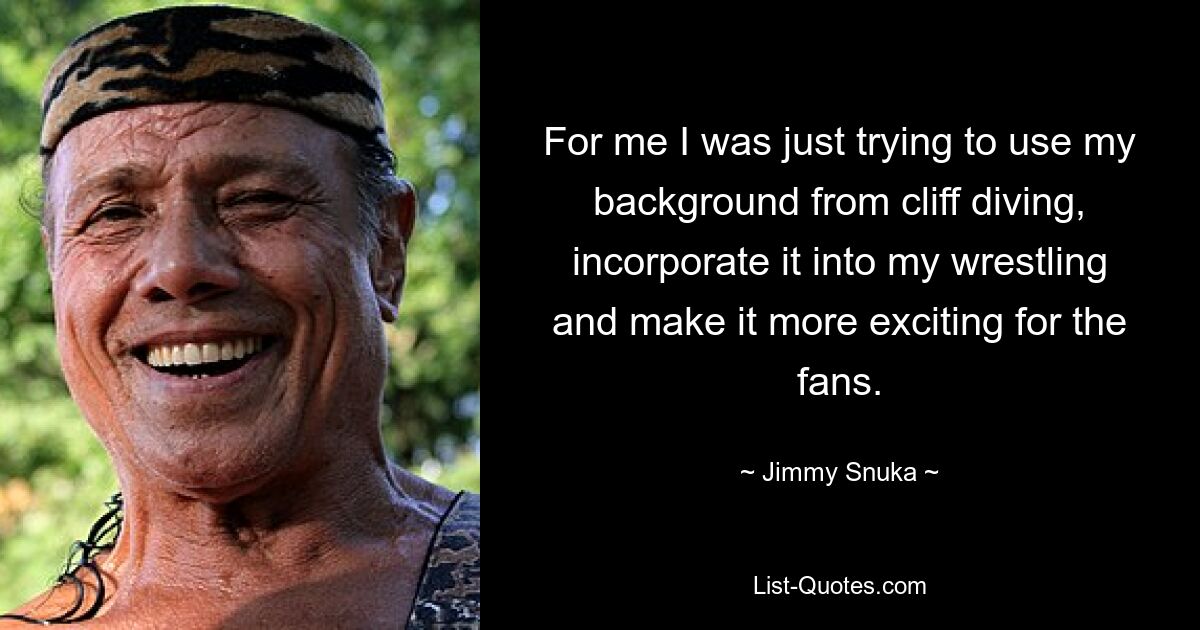 For me I was just trying to use my background from cliff diving, incorporate it into my wrestling and make it more exciting for the fans. — © Jimmy Snuka