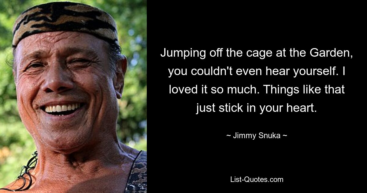 Jumping off the cage at the Garden, you couldn't even hear yourself. I loved it so much. Things like that just stick in your heart. — © Jimmy Snuka