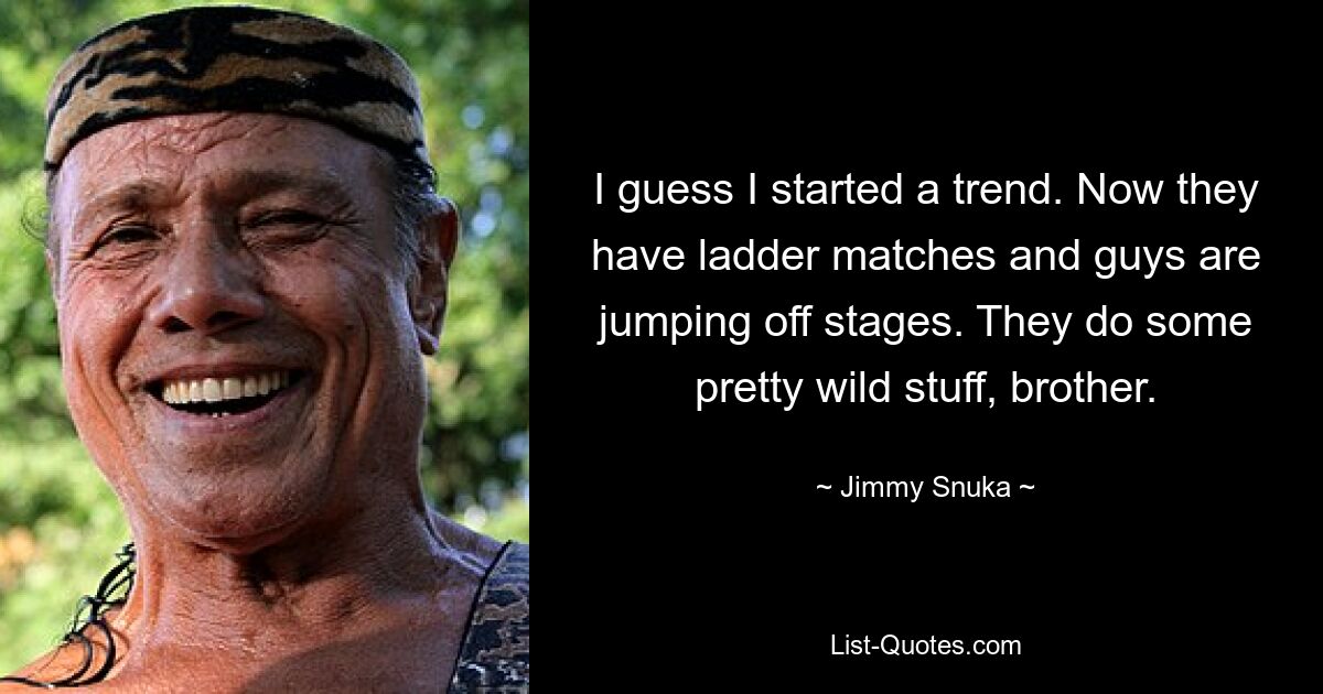 I guess I started a trend. Now they have ladder matches and guys are jumping off stages. They do some pretty wild stuff, brother. — © Jimmy Snuka