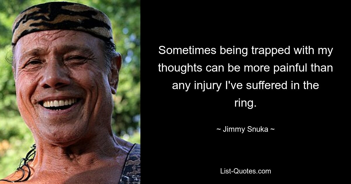 Sometimes being trapped with my thoughts can be more painful than any injury I've suffered in the ring. — © Jimmy Snuka