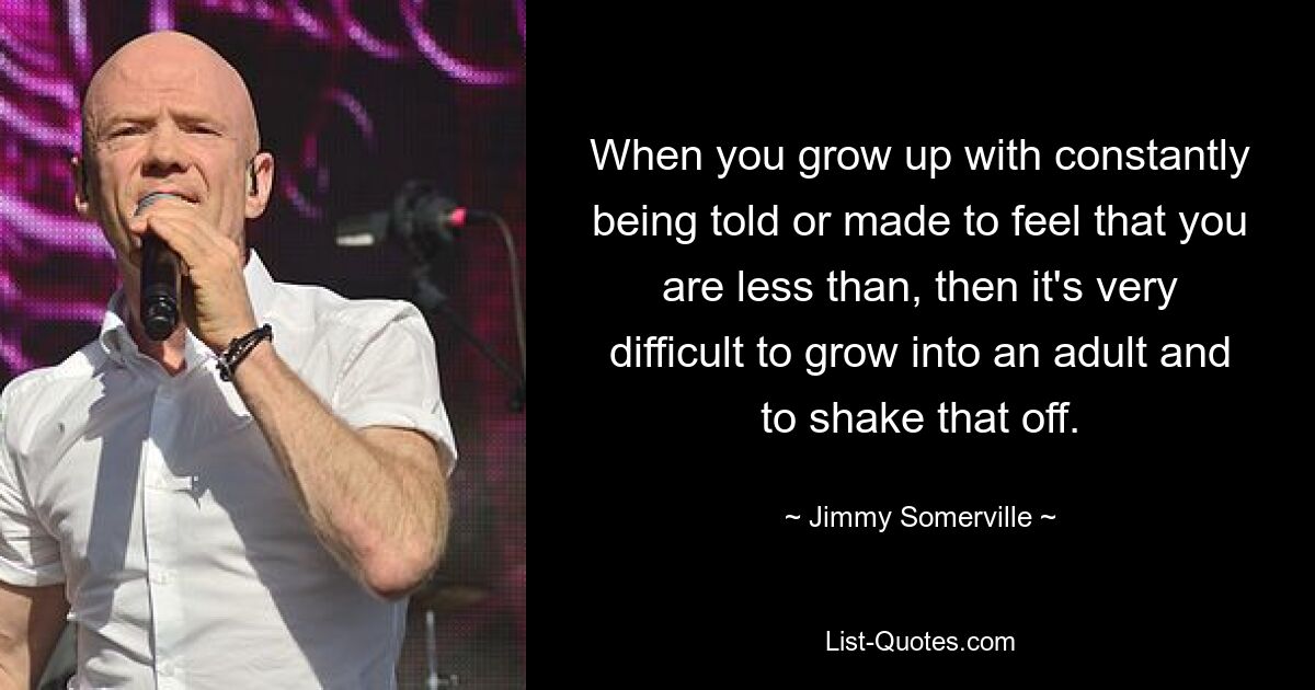 When you grow up with constantly being told or made to feel that you are less than, then it's very difficult to grow into an adult and to shake that off. — © Jimmy Somerville