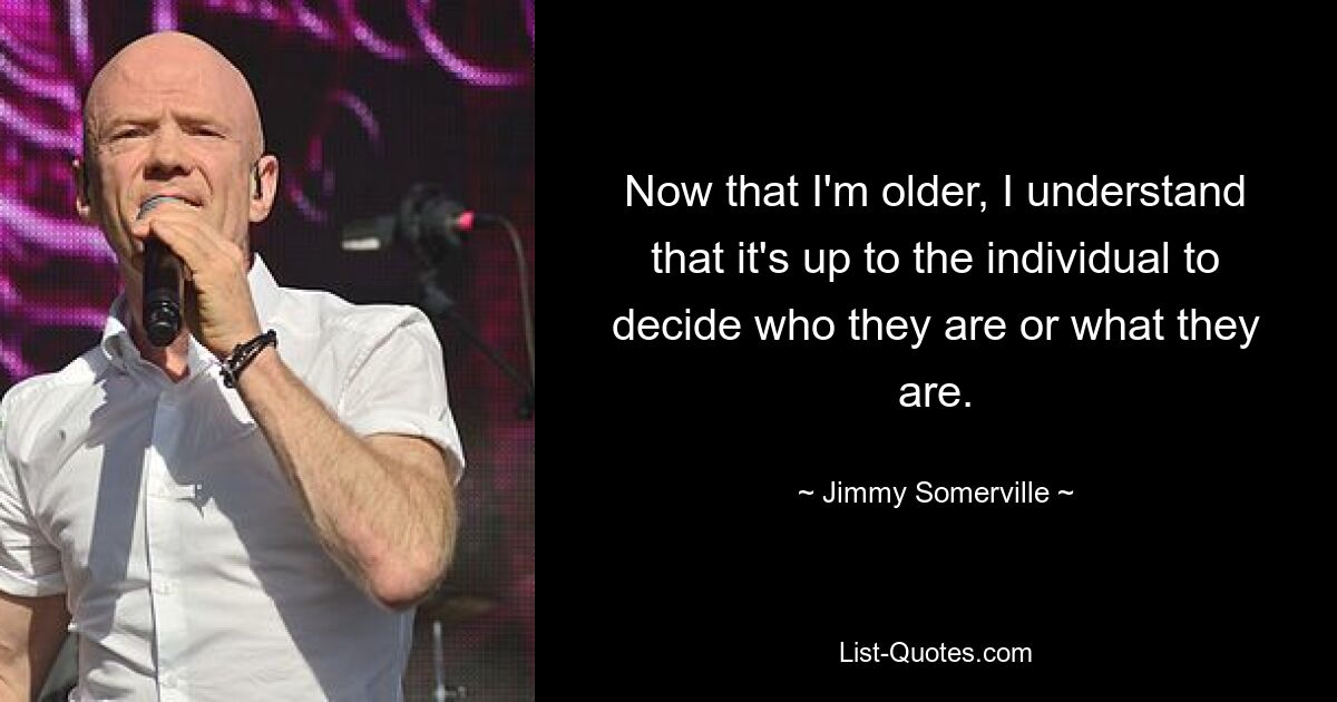 Now that I'm older, I understand that it's up to the individual to decide who they are or what they are. — © Jimmy Somerville