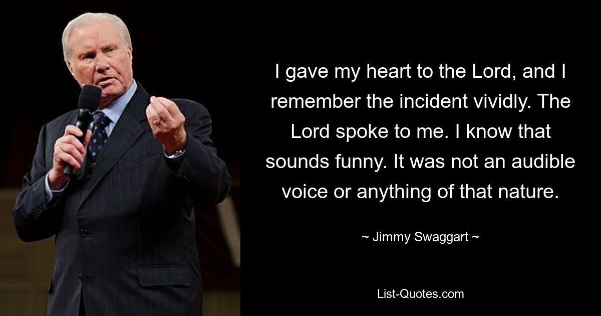 I gave my heart to the Lord, and I remember the incident vividly. The Lord spoke to me. I know that sounds funny. It was not an audible voice or anything of that nature. — © Jimmy Swaggart