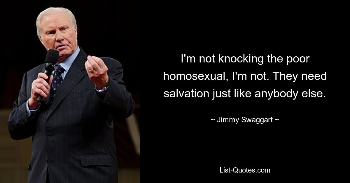 I'm not knocking the poor homosexual, I'm not. They need salvation just like anybody else. — © Jimmy Swaggart