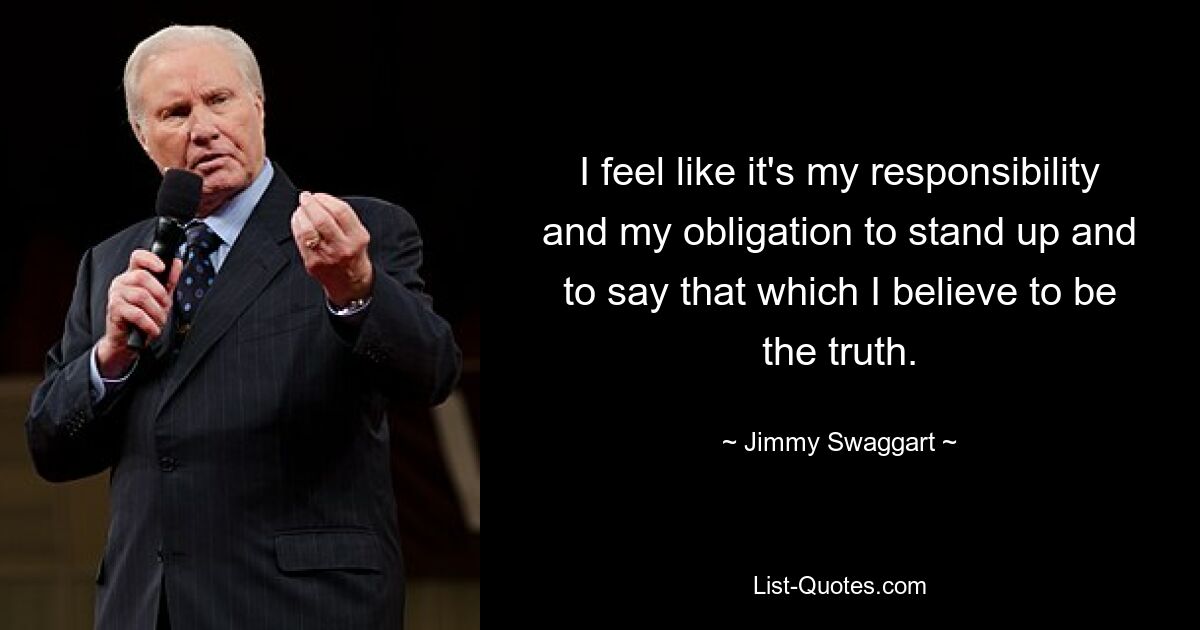 I feel like it's my responsibility and my obligation to stand up and to say that which I believe to be the truth. — © Jimmy Swaggart