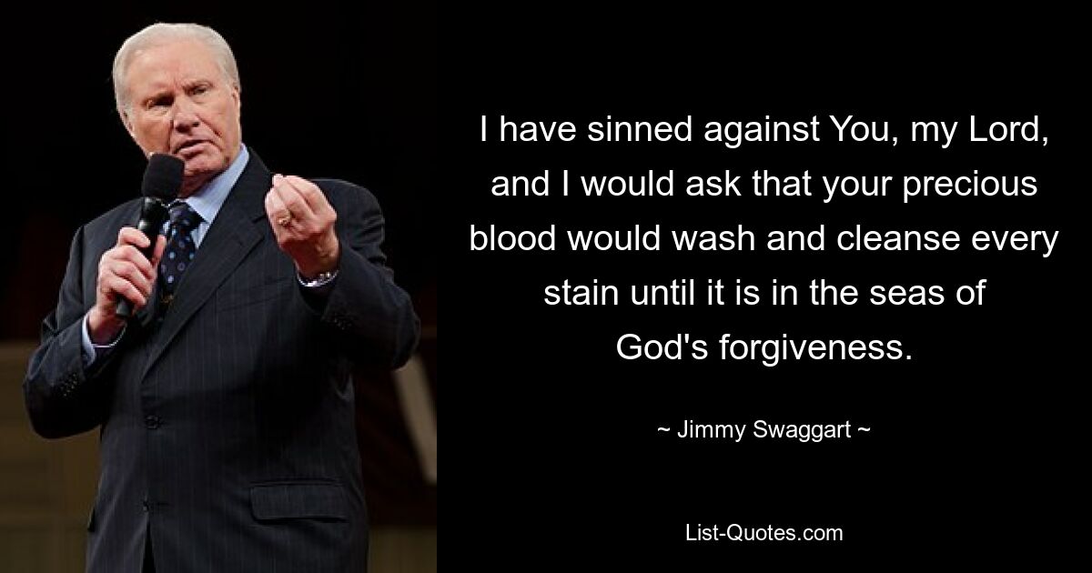 I have sinned against You, my Lord, and I would ask that your precious blood would wash and cleanse every stain until it is in the seas of God's forgiveness. — © Jimmy Swaggart